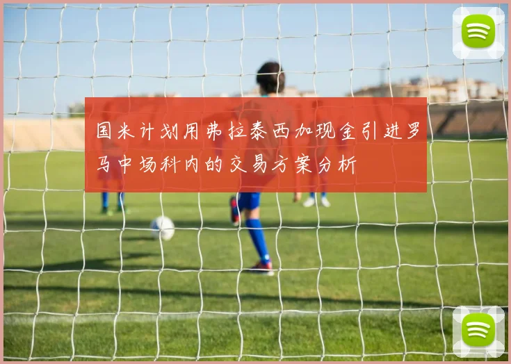 国米计划用弗拉泰西加现金引进罗马中场科内的交易方案分析