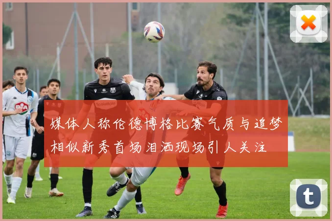 媒体人称伦德博格比赛气质与追梦相似新秀首场泪洒现场引人关注