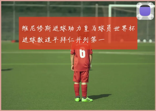 维尼修斯进球助力皇马球员世界杯进球数追平拜仁并列第一