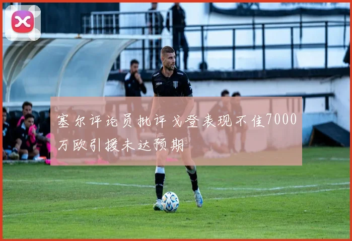 塞尔评论员批评戈登表现不佳7000万欧引援未达预期