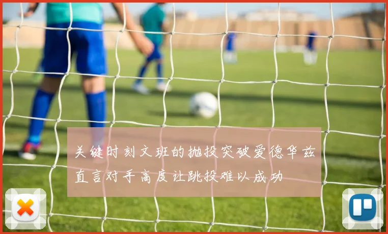 关键时刻文班的抛投突破爱德华兹直言对手高度让跳投难以成功