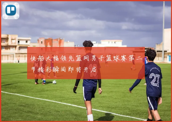 快船大幅领先篮网男子篮球赛第二节精彩瞬间即将开启