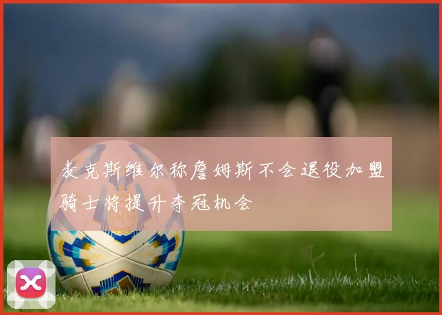 麦克斯维尔称詹姆斯不会退役加盟骑士将提升夺冠机会