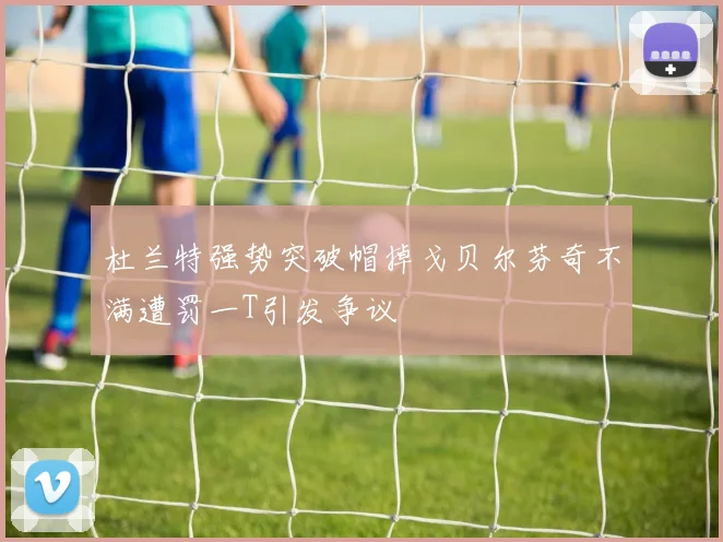 杜兰特强势突破帽掉戈贝尔芬奇不满遭罚一T引发争议