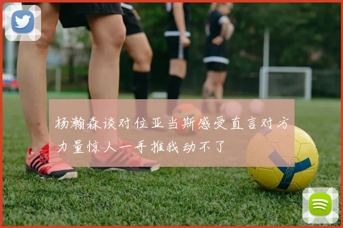 杨瀚森谈对位亚当斯感受直言对方力量惊人一手推我动不了