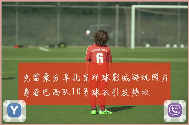 克雷桑分享北京环球影城游玩照片身着巴西队10号球衣引发热议