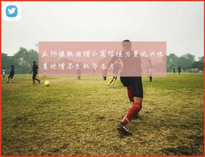 瓜帅慷慨捐赠公寓绿植为曼城训练基地增添生机与活力