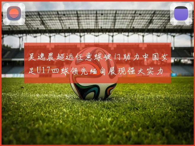 吴逸晨超远任意球破门助力中国女足U17四球领先缅甸展现强大实力