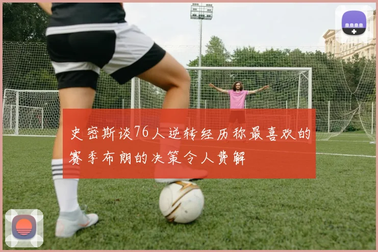 史密斯谈76人逆转经历称最喜欢的赛季布朗的决策令人费解