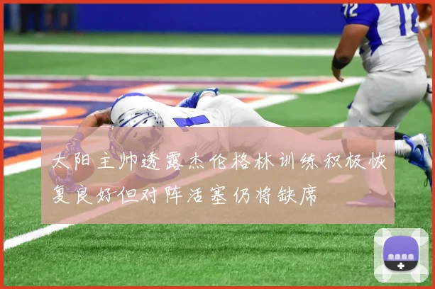 太阳主帅透露杰伦格林训练积极恢复良好但对阵活塞仍将缺席