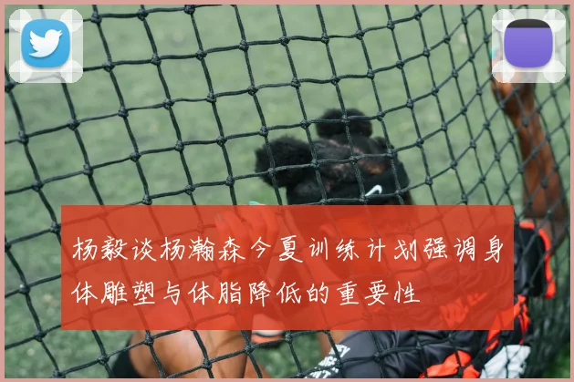 杨毅谈杨瀚森今夏训练计划强调身体雕塑与体脂降低的重要性