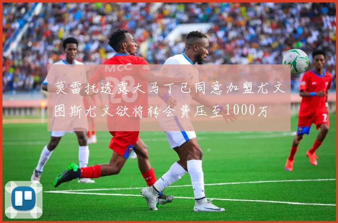 莫雷托透露大马丁已同意加盟尤文图斯尤文欲将转会费压至1000万