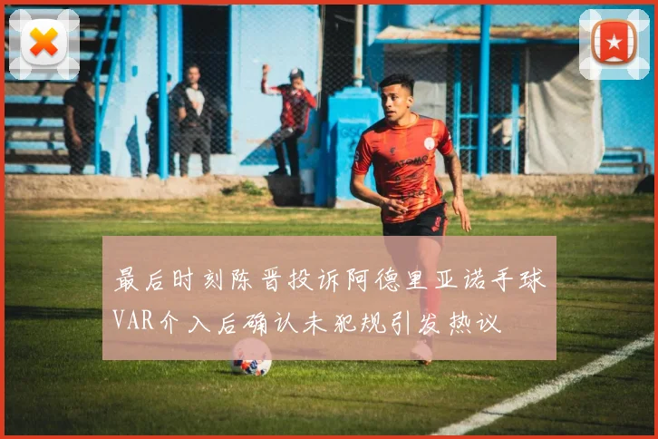 最后时刻陈晋投诉阿德里亚诺手球VAR介入后确认未犯规引发热议