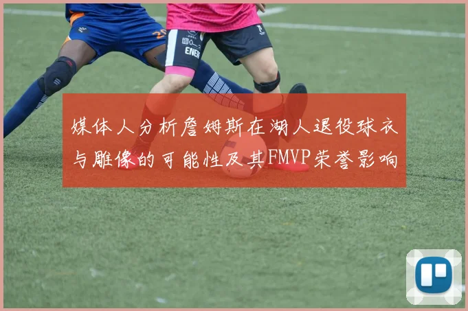 媒体人分析詹姆斯在湖人退役球衣与雕像的可能性及其FMVP荣誉影响