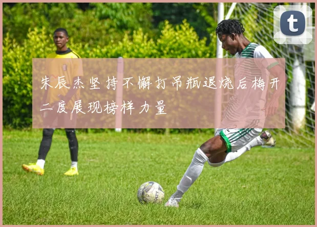 朱辰杰坚持不懈打吊瓶退烧后梅开二度展现榜样力量