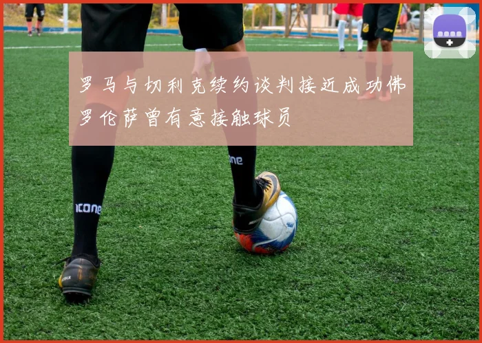 罗马与切利克续约谈判接近成功佛罗伦萨曾有意接触球员
