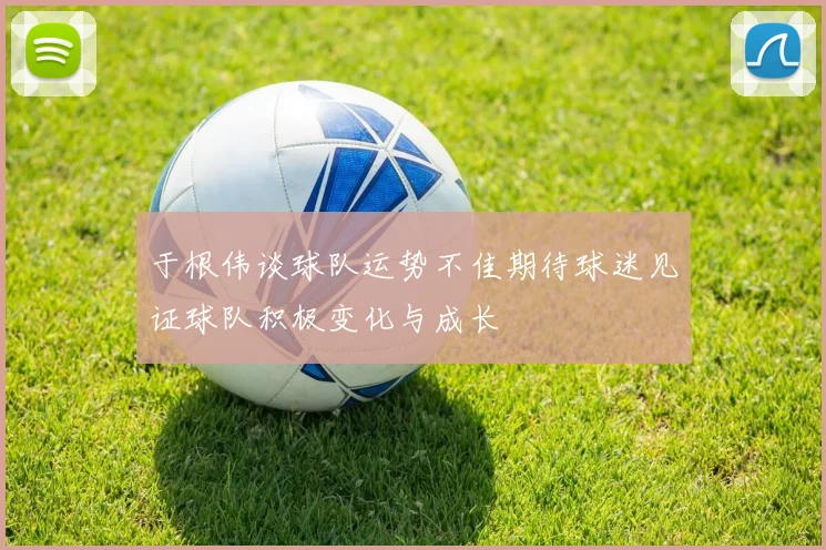 于根伟谈球队运势不佳期待球迷见证球队积极变化与成长