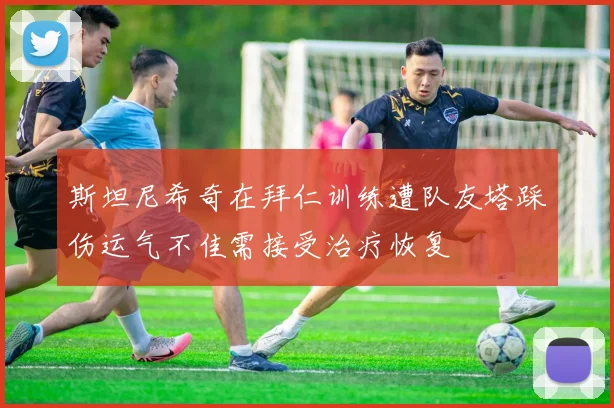 斯坦尼希奇在拜仁训练遭队友塔踩伤运气不佳需接受治疗恢复