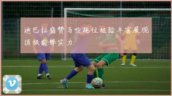 迪巴拉盛赞马伦跑位经验丰富展现顶级前锋实力