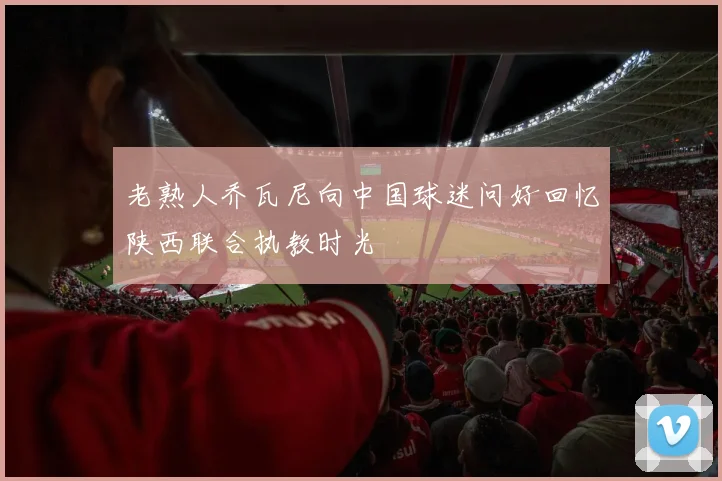 老熟人乔瓦尼向中国球迷问好回忆陕西联合执教时光
