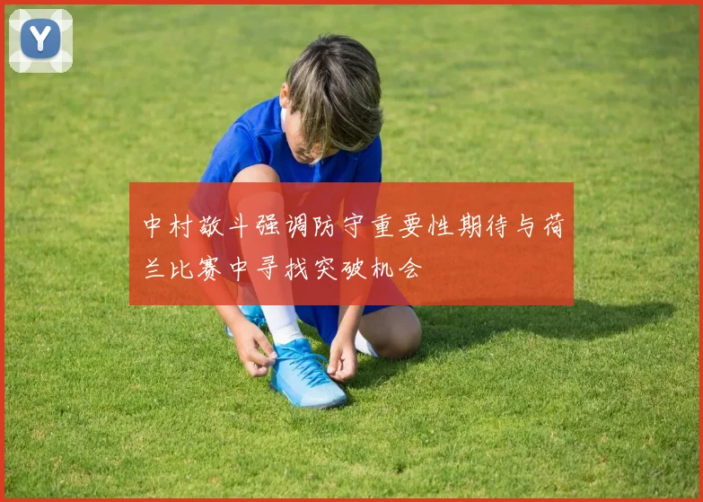 中村敬斗强调防守重要性期待与荷兰比赛中寻找突破机会