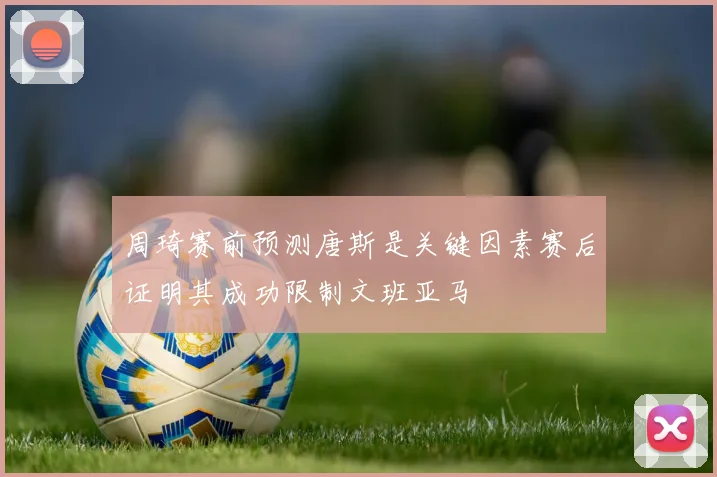 周琦赛前预测唐斯是关键因素赛后证明其成功限制文班亚马