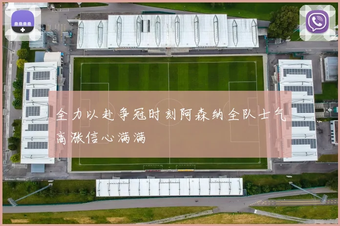 全力以赴争冠时刻阿森纳全队士气高涨信心满满